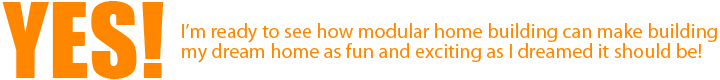 Yes! I’m ready to see how modular home building can make building my dream home as fun and exciting as I dreamed it should be!