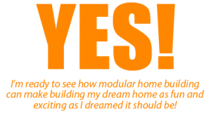 Yes! I’m ready to see how modular home building can make building my dream home as fun and exciting as I dreamed it should be!